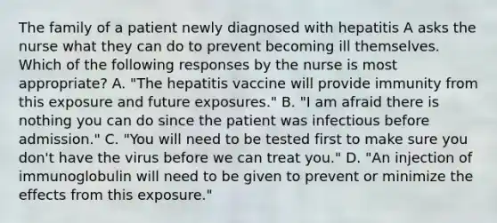 The family of a patient newly diagnosed with hepatitis A asks the nurse what they can do to prevent becoming ill themselves. Which of the following responses by the nurse is most appropriate? A. "The hepatitis vaccine will provide immunity from this exposure and future exposures." B. "I am afraid there is nothing you can do since the patient was infectious before admission." C. "You will need to be tested first to make sure you don't have the virus before we can treat you." D. "An injection of immunoglobulin will need to be given to prevent or minimize the effects from this exposure."