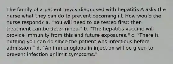 The family of a patient newly diagnosed with hepatitis A asks the nurse what they can do to prevent becoming ill. How would the nurse respond? a. "You will need to be tested first; then treatment can be determined." b. "The hepatitis vaccine will provide immunity from this and future exposures." c. "There is nothing you can do since the patient was infectious before admission." d. "An immunoglobulin injection will be given to prevent infection or limit symptoms."