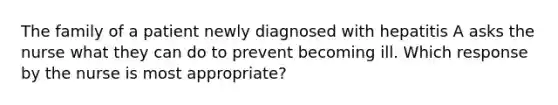 The family of a patient newly diagnosed with hepatitis A asks the nurse what they can do to prevent becoming ill. Which response by the nurse is most appropriate?