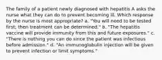 The family of a patient newly diagnosed with hepatitis A asks the nurse what they can do to prevent becoming ill. Which response by the nurse is most appropriate? a. "You will need to be tested first; then treatment can be determined." b. "The hepatitis vaccine will provide immunity from this and future exposures." c. "There is nothing you can do since the patient was infectious before admission." d. "An immunoglobulin injection will be given to prevent infection or limit symptoms."