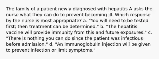 The family of a patient newly diagnosed with hepatitis A asks the nurse what they can do to prevent becoming ill. Which response by the nurse is most appropriate? a. "You will need to be tested first; then treatment can be determined." b. "The hepatitis vaccine will provide immunity from this and future exposures." c. "There is nothing you can do since the patient was infectious before admission." d. "An immunoglobulin injection will be given to prevent infection or limit symptoms."