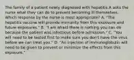 The family of a patient newly diagnosed with hepatitis A asks the nurse what they can do to prevent becoming ill themselves. Which response by the nurse is most appropriate? A. "The hepatitis vaccine will provide immunity from this exposure and future exposures." B. "I am afraid there is nothing you can do because the patient was infectious before admission." C. "You will need to be tested first to make sure you don't have the virus before we can treat you." D. "An injection of immunoglobulin will need to be given to prevent or minimize the effects from this exposure."