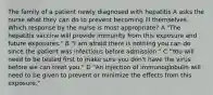 The family of a patient newly diagnosed with hepatitis A asks the nurse what they can do to prevent becoming ill themselves. Which response by the nurse is most appropriate? A "The hepatitis vaccine will provide immunity from this exposure and future exposures." B "I am afraid there is nothing you can do since the patient was infectious before admission." C "You will need to be tested first to make sure you don't have the virus before we can treat you." D "An injection of immunoglobulin will need to be given to prevent or minimize the effects from this exposure."