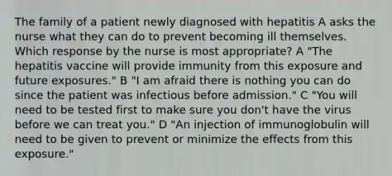 The family of a patient newly diagnosed with hepatitis A asks the nurse what they can do to prevent becoming ill themselves. Which response by the nurse is most appropriate? A "The hepatitis vaccine will provide immunity from this exposure and future exposures." B "I am afraid there is nothing you can do since the patient was infectious before admission." C "You will need to be tested first to make sure you don't have the virus before we can treat you." D "An injection of immunoglobulin will need to be given to prevent or minimize the effects from this exposure."