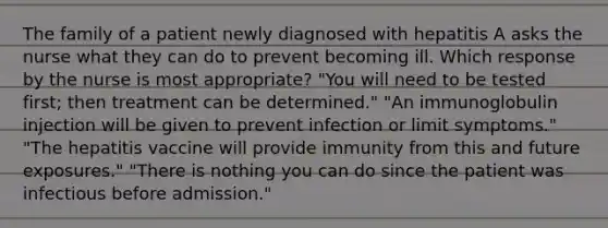 The family of a patient newly diagnosed with hepatitis A asks the nurse what they can do to prevent becoming ill. Which response by the nurse is most appropriate? "You will need to be tested first; then treatment can be determined." "An immunoglobulin injection will be given to prevent infection or limit symptoms." "The hepatitis vaccine will provide immunity from this and future exposures." "There is nothing you can do since the patient was infectious before admission."