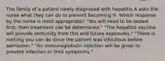 The family of a patient newly diagnosed with hepatitis A asks the nurse what they can do to prevent becoming ill. Which response by the nurse is most appropriate? "You will need to be tested first; then treatment can be determined." "The hepatitis vaccine will provide immunity from this and future exposures." "There is nothing you can do since the patient was infectious before admission." "An immunoglobulin injection will be given to prevent infection or limit symptoms."