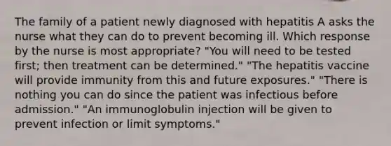 The family of a patient newly diagnosed with hepatitis A asks the nurse what they can do to prevent becoming ill. Which response by the nurse is most appropriate? "You will need to be tested first; then treatment can be determined." "The hepatitis vaccine will provide immunity from this and future exposures." "There is nothing you can do since the patient was infectious before admission." "An immunoglobulin injection will be given to prevent infection or limit symptoms."