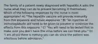 The family of a patient newly diagnosed with hepatitis A asks the nurse what they can do to prevent becoming ill themselves. Which of the following responses by the nurse is most appropriate? A) "The hepatitis vaccine will provide immunity from this exposure and future exposures." B) "An injection of immunoglobulin will need to be given to prevent or minimize the effects from this exposure." C) "You will need to be tested first to make sure you don't have the virus before we can treat you." D) "I am afraid there is nothing you can do since the patient was infectious before admission."