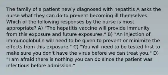 The family of a patient newly diagnosed with hepatitis A asks the nurse what they can do to prevent becoming ill themselves. Which of the following responses by the nurse is most appropriate? A) "The hepatitis vaccine will provide immunity from this exposure and future exposures." B) "An injection of immunoglobulin will need to be given to prevent or minimize the effects from this exposure." C) "You will need to be tested first to make sure you don't have the virus before we can treat you." D) "I am afraid there is nothing you can do since the patient was infectious before admission."