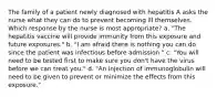 The family of a patient newly diagnosed with hepatitis A asks the nurse what they can do to prevent becoming ill themselves. Which response by the nurse is most appropriate? a. "The hepatitis vaccine will provide immunity from this exposure and future exposures." b. "I am afraid there is nothing you can do since the patient was infectious before admission." c. "You will need to be tested first to make sure you don't have the virus before we can treat you." d. "An injection of immunoglobulin will need to be given to prevent or minimize the effects from this exposure."