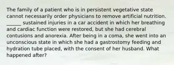 The family of a patient who is in persistent vegetative state cannot necessarily order physicians to remove artificial nutrition. ______ sustained injuries in a car accident in which her breathing and cardiac function were restored, but she had cerebral contusions and anorexia. After being in a coma, she went into an unconscious state in which she had a gastrostomy feeding and hydration tube placed, with the consent of her husband. What happened after?