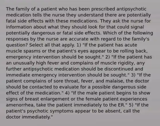 The family of a patient who has been prescribed antipsychotic medication tells the nurse they understand there are potentially fatal side effects with these medications. They ask the nurse for information about what they should look for that could signal potentially dangerous or fatal side effects. Which of the following responses by the nurse are accurate with regard to the family's question? Select all that apply. 1) "If the patient has acute muscle spasms or the patient's eyes appear to be rolling back, emergency intervention should be sought." 2) "If the patient has an unusually high fever and complains of muscle rigidity, any further antipsychotic medication should be discontinued and immediate emergency intervention should be sought." 3) "If the patient complains of sore throat, fever, and malaise, the doctor should be contacted to evaluate for a possible dangerous side effect of the medication." 4) "If the male patient begins to show signs of breast enlargement or the female patient experiences amenorrhea, take the patient immediately to the ER." 5) "If the patient's psychotic symptoms appear to be absent, call the doctor immediately."