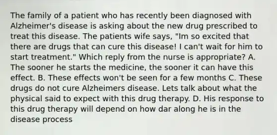 The family of a patient who has recently been diagnosed with Alzheimer's disease is asking about the new drug prescribed to treat this disease. The patients wife says, "Im so excited that there are drugs that can cure this disease! I can't wait for him to start treatment." Which reply from the nurse is appropriate? A. The sooner he starts the medicine, the sooner it can have this effect. B. These effects won't be seen for a few months C. These drugs do not cure Alzheimers disease. Lets talk about what the physical said to expect with this drug therapy. D. His response to this drug therapy will depend on how dar along he is in the disease process