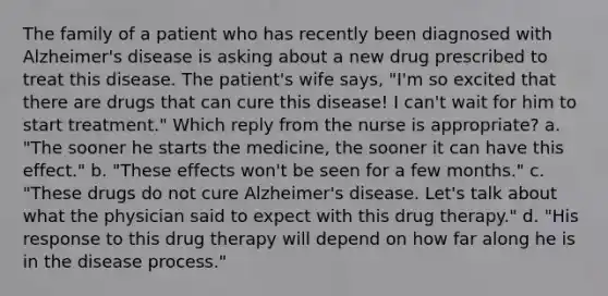 The family of a patient who has recently been diagnosed with Alzheimer's disease is asking about a new drug prescribed to treat this disease. The patient's wife says, "I'm so excited that there are drugs that can cure this disease! I can't wait for him to start treatment." Which reply from the nurse is appropriate? a. "The sooner he starts the medicine, the sooner it can have this effect." b. "These effects won't be seen for a few months." c. "These drugs do not cure Alzheimer's disease. Let's talk about what the physician said to expect with this drug therapy." d. "His response to this drug therapy will depend on how far along he is in the disease process."