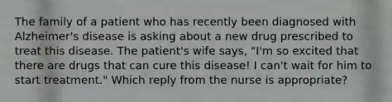 The family of a patient who has recently been diagnosed with Alzheimer's disease is asking about a new drug prescribed to treat this disease. The patient's wife says, "I'm so excited that there are drugs that can cure this disease! I can't wait for him to start treatment." Which reply from the nurse is appropriate?