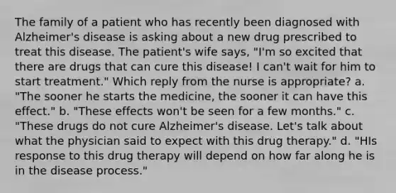 The family of a patient who has recently been diagnosed with Alzheimer's disease is asking about a new drug prescribed to treat this disease. The patient's wife says, "I'm so excited that there are drugs that can cure this disease! I can't wait for him to start treatment." Which reply from the nurse is appropriate? a. "The sooner he starts the medicine, the sooner it can have this effect." b. "These effects won't be seen for a few months." c. "These drugs do not cure Alzheimer's disease. Let's talk about what the physician said to expect with this drug therapy." d. "HIs response to this drug therapy will depend on how far along he is in the disease process."