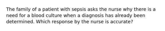 The family of a patient with sepsis asks the nurse why there is a need for a blood culture when a diagnosis has already been determined. Which response by the nurse is accurate?