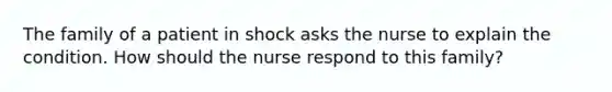 The family of a patient in shock asks the nurse to explain the condition. How should the nurse respond to this family?