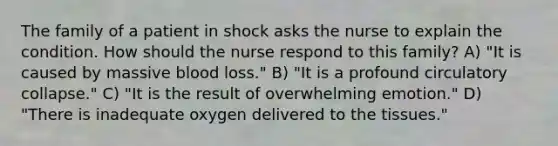 The family of a patient in shock asks the nurse to explain the condition. How should the nurse respond to this family? A) "It is caused by massive blood loss." B) "It is a profound circulatory collapse." C) "It is the result of overwhelming emotion." D) "There is inadequate oxygen delivered to the tissues."