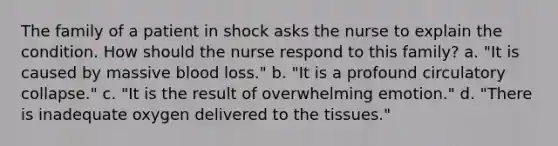 The family of a patient in shock asks the nurse to explain the condition. How should the nurse respond to this family? a. "It is caused by massive blood loss." b. "It is a profound circulatory collapse." c. "It is the result of overwhelming emotion." d. "There is inadequate oxygen delivered to the tissues."