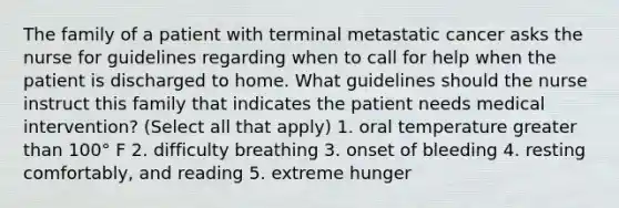 The family of a patient with terminal metastatic cancer asks the nurse for guidelines regarding when to call for help when the patient is discharged to home. What guidelines should the nurse instruct this family that indicates the patient needs medical intervention? (Select all that apply) 1. oral temperature greater than 100° F 2. difficulty breathing 3. onset of bleeding 4. resting comfortably, and reading 5. extreme hunger