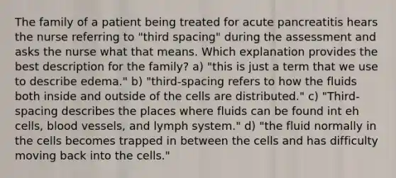 The family of a patient being treated for acute pancreatitis hears the nurse referring to "third spacing" during the assessment and asks the nurse what that means. Which explanation provides the best description for the family? a) "this is just a term that we use to describe edema." b) "third-spacing refers to how the fluids both inside and outside of the cells are distributed." c) "Third-spacing describes the places where fluids can be found int eh cells, blood vessels, and lymph system." d) "the fluid normally in the cells becomes trapped in between the cells and has difficulty moving back into the cells."