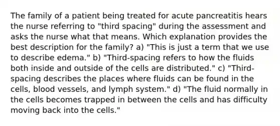 The family of a patient being treated for acute pancreatitis hears the nurse referring to "third spacing" during the assessment and asks the nurse what that means. Which explanation provides the best description for the family? a) "This is just a term that we use to describe edema." b) "Third-spacing refers to how the fluids both inside and outside of the cells are distributed." c) "Third-spacing describes the places where fluids can be found in the cells, blood vessels, and lymph system." d) "The fluid normally in the cells becomes trapped in between the cells and has difficulty moving back into the cells."