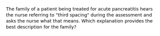 The family of a patient being treated for acute pancreatitis hears the nurse referring to "third spacing" during the assessment and asks the nurse what that means. Which explanation provides the best description for the family?