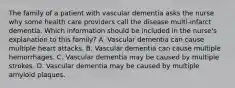 The family of a patient with vascular dementia asks the nurse why some health care providers call the disease multi-infarct dementia. Which information should be included in the nurse's explanation to this family? A. Vascular dementia can cause multiple heart attacks. B. Vascular dementia can cause multiple hemorrhages. C. Vascular dementia may be caused by multiple strokes. D. Vascular dementia may be caused by multiple amyloid plaques.