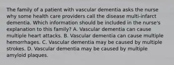 The family of a patient with vascular dementia asks the nurse why some health care providers call the disease multi-infarct dementia. Which information should be included in the nurse's explanation to this family? A. Vascular dementia can cause multiple heart attacks. B. Vascular dementia can cause multiple hemorrhages. C. Vascular dementia may be caused by multiple strokes. D. Vascular dementia may be caused by multiple amyloid plaques.