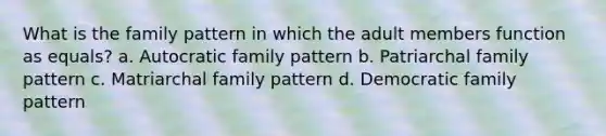 What is the family pattern in which the adult members function as equals? a. Autocratic family pattern b. Patriarchal family pattern c. Matriarchal family pattern d. Democratic family pattern