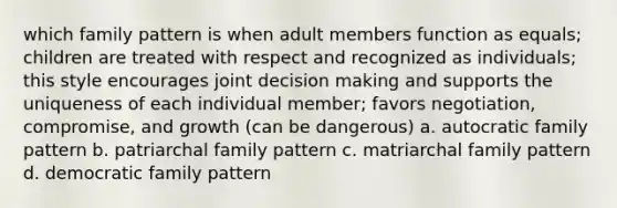 which family pattern is when adult members function as equals; children are treated with respect and recognized as individuals; this style encourages joint decision making and supports the uniqueness of each individual member; favors negotiation, compromise, and growth (can be dangerous) a. autocratic family pattern b. patriarchal family pattern c. matriarchal family pattern d. democratic family pattern