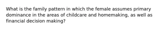 What is the family pattern in which the female assumes primary dominance in the areas of childcare and homemaking, as well as financial decision making?