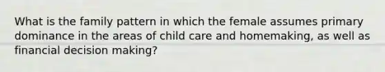 What is the family pattern in which the female assumes primary dominance in the areas of child care and homemaking, as well as financial decision making?