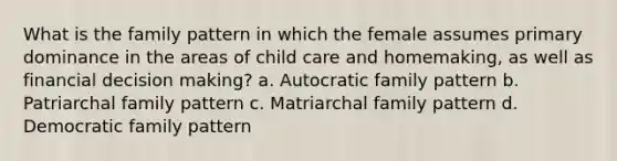 What is the family pattern in which the female assumes primary dominance in the areas of child care and homemaking, as well as financial decision making? a. Autocratic family pattern b. Patriarchal family pattern c. Matriarchal family pattern d. Democratic family pattern