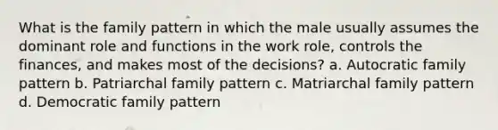 What is the family pattern in which the male usually assumes the dominant role and functions in the work role, controls the finances, and makes most of the decisions? a. Autocratic family pattern b. Patriarchal family pattern c. Matriarchal family pattern d. Democratic family pattern