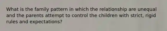 What is the family pattern in which the relationship are unequal and the parents attempt to control the children with strict, rigid rules and expectations?