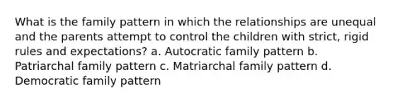 What is the family pattern in which the relationships are unequal and the parents attempt to control the children with strict, rigid rules and expectations? a. Autocratic family pattern b. Patriarchal family pattern c. Matriarchal family pattern d. Democratic family pattern