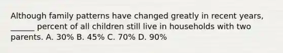 Although family patterns have changed greatly in recent years, ______ percent of all children still live in households with two parents. A. 30% B. 45% C. 70% D. 90%