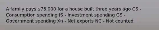 A family pays 75,000 for a house built three years ago CS - Consumption spending IS - Investment spending GS - Government spending Xn - Net exports NC - Not counted