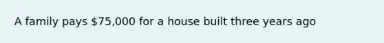 A family pays 75,000 for a house built three years ago