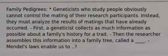 Family Pedigrees: * Geneticists who study people obviously cannot control the mating of their research participants. Instead, they must analyze the results of matings that have already occurred. - First, a geneticist collects as much information as possible about a family's history for a trait. - Then the researcher assembles this information into a family tree, called a ____. - Mendel's laws enable us to ..?