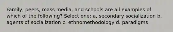 Family, peers, mass media, and schools are all examples of which of the following? Select one: a. secondary socialization b. agents of socialization c. ethnomethodology d. paradigms