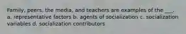 Family, peers, the media, and teachers are examples of the ___. a. representative factors b. agents of socialization c. socialization variables d. socialization contributors