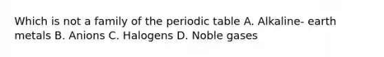 Which is not a family of the periodic table A. Alkaline- earth metals B. Anions C. Halogens D. Noble gases