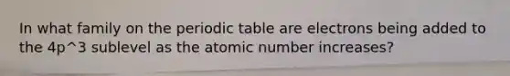 In what family on <a href='https://www.questionai.com/knowledge/kIrBULvFQz-the-periodic-table' class='anchor-knowledge'>the periodic table</a> are electrons being added to the 4p^3 sublevel as the atomic number increases?