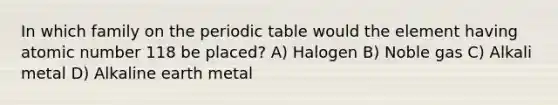 In which family on the periodic table would the element having atomic number 118 be placed? A) Halogen B) Noble gas C) Alkali metal D) Alkaline earth metal