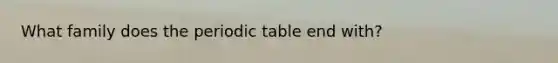 What family does the periodic table end with?