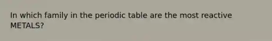 In which family in the periodic table are the most reactive METALS?