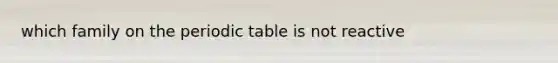 which family on <a href='https://www.questionai.com/knowledge/kIrBULvFQz-the-periodic-table' class='anchor-knowledge'>the periodic table</a> is not reactive